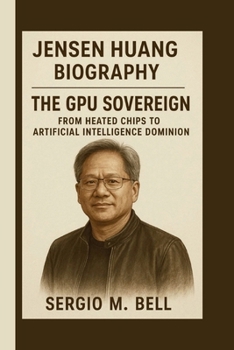 JENSEN HUANG: THE GPU SOVEREIGN: FROM HEATED CHIPS TO ARTIFICIAL INTELLIGENCE DOMINION