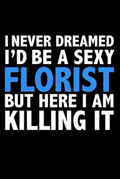 I never dreamed I'd a sexy Florist but here I am killing it Career Journal 6 x 9 120 pages notebook: Funny Careers Graduation Notebook