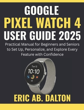GOOGLE PIXEL WATCH 4 USER GUIDE 2025: Practical Manual for Beginners and Seniors to Set Up, Personalize, and Explore Every Feature with Confidence