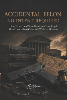 ACCIDENTAL FELON: NO INTENT REQUIRED: How Federal and State Gun Laws Turn Legal Gun Owners Into Criminals Without Warning (The Second Amendment Series)
