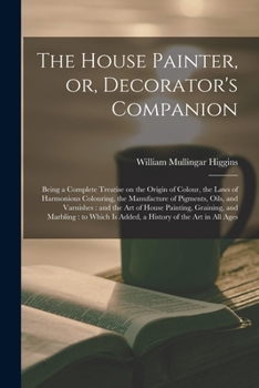 Paperback The House Painter, or, Decorator's Companion: Being a Complete Treatise on the Origin of Colour, the Laws of Harmonious Colouring, the Manufacture of Book