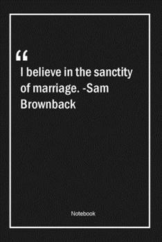 I believe in the sanctity of marriage. -Sam Brownback: Lined Gift Notebook With Unique Touch Journal Lined Premium 120 Pages marriage Quotes