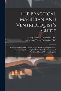 The Practical Magician And Ventriloquist's Guide: A Practical Manual Of Fireside Magic And Conjuring Illusions: Containing Also Complete Instructions ... & Practising The Art Of Ventriloquism
