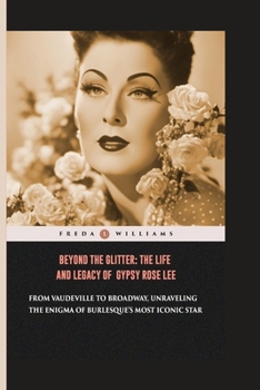 Beyond the Glitter: The Life and Legacy of Gypsy Rose Lee: From Vaudeville to Broadway, Unraveling the Enigma of Burlesque's Most Iconic S