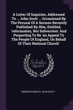 A Letter Of Inquiries, Addressed To ... John Scott ... Occasioned By The Perusal Of A Sermon Recently Published By Him, Entitled, 'reformation, Not ... England, On Behalf Of Their National Church'
