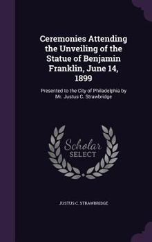 Ceremonies Attending the Unveiling of the Statue of Benjamin Franklin, June 14, 1899: Presented to the City of Philadelphia by Mr. Justus C. Strawbridge