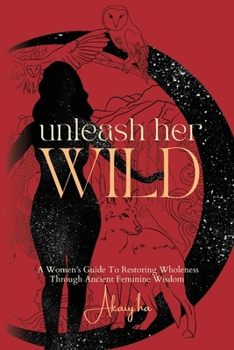 Unleash Her Wild: A Women’s Guide To Restoring Wholeness Through Ancient Feminine Wisdom