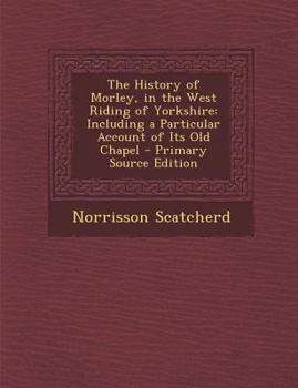 The History of Morley, in the West Riding of Yorkshire: Including a Particular Account of Its Old Chapel