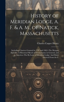 History of Meridian Lodge, A. F. & A. M., of Natick, Massachusetts: Including Charters Granted in 1797 and 1862--The Morgan Episode--A Historical ... Meridian Lodge: And Rules Derived From the C