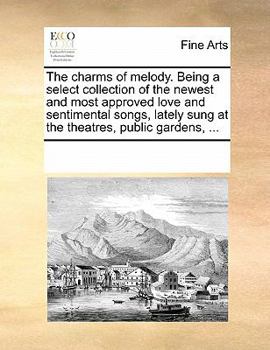The charms of melody. Being a select collection of the newest and most approved love and sentimental songs, lately sung at the theatres, public gardens, ...