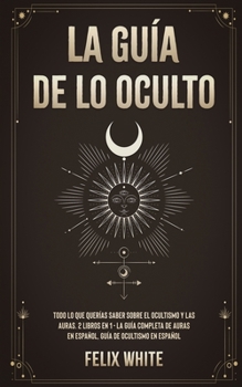 La Gu�a de lo Oculto: Todo lo que Quer�as Saber Sobre el Ocultismo y las Auras. 2 Libros en 1 - La Gu�a Completa de Auras en Espa�ol, Gu�a de Ocultismo en Espa�ol