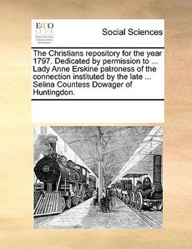 The Christians repository for the year 1797. Dedicated by permission to ... Lady Anne Erskine patroness of the connection instituted by the late ... Selina Countess Dowager of Huntingdon.