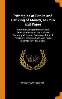 Principles of Banks and Banking of Money, as Coin and Paper: With the Consequences of Any Excessive Issue on the National Currency, Course of Exchange, Price of Provisions, Commodities, and Fixed Inco