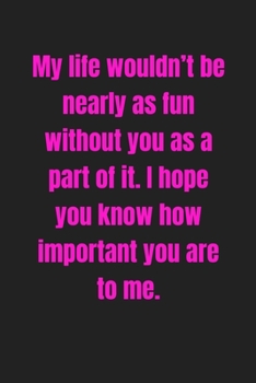 My life wouldn’t be nearly as fun without you as a part of it. I hope you know how important you are to me: Lined journal / notebook gift for him or her a great addition to your surprise basket!