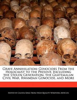 Grave Annihilation : Genocides from the Holocaust to the Present, Including the Stolen Generation, the Guatemalan Civil War, Rwandan Genocide, and More