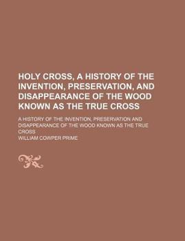 Holy Cross, a History of the Invention, Preservation, and Disappearance of the Wood Known as the True Cross; A History of the Invention, Preservation