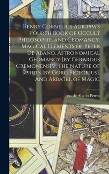 Henry Cornelius Agrippa's Fourth Book of Occult Philosophy, and Geomancy. Magical Elements of Peter de Abano. Astronomical Geomancy [by Gerardus ... [by Gorg Pictorius]. And Arbatel of Magic