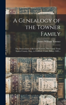 A Genealogy of the Towner Family; The Descendants of Richard Towner, Who Came from Sussex County, Eng., to Guilford, Conn., Before 1685 ..