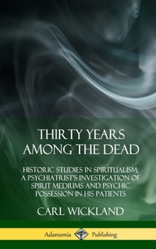 Thirty Years Among the Dead: Historic Studies in Spiritualism; A Psychiatrist's Investigation of Spirit Mediums and Psychic Possession in his Patients