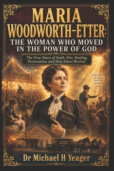 MARIA WOODWORTH-ETTER: THE WOMAN WHO MOVED IN THE POWER OF GOD: The True Story of Faith, Fire, Healing, Persecution, and Holy Ghost Revival