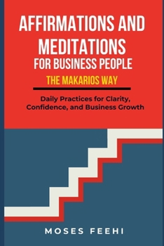 AFFIRMATIONS AND MEDITATIONS FOR BUISNESS PEOPLE THE MAKARIOS WAY: Daily Practices for Clarity, Confidence, and Business Growth