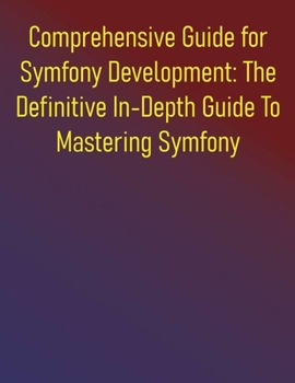 Comprehensive Guide for Symfony Development: The Definitive In-Depth Guide To Mastering Symfony: Your Complete Handbook for Modern PHP Development, High-Performance Applications and Best Practices