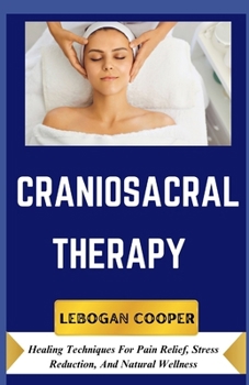 Craniosacral Therapy: Healing Techniques For Pain Relief, Stress Reduction, And Natural Wellness