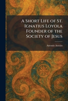 A Short Life of St. Ignatius Loyola Founder of the Society of Jesus