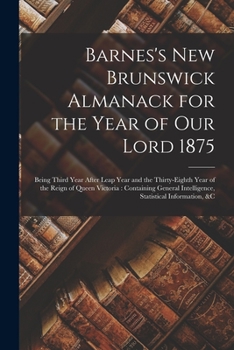 Barnes's New Brunswick Almanack for the Year of Our Lord 1875 [microform]: Being Third Year After Leap Year and the Thirty-eighth Year of the Reign of ... Intelligence, Statistical Information, &c