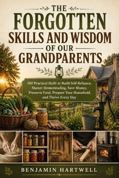 The Forgotten Skills and Wisdom of Our Grandparents: 100 Practical Skills to Build Self-Reliance, Master Homesteading, Save Money, Preserve Food, Prepare Your Household, and Thrive Every Day