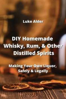 DIY Homemade Whisky, Rum, & Other Distilled Spirits: Making Your Own Liquor, Safely & Legally