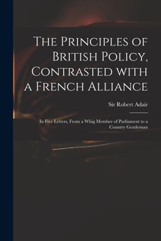 Paperback The Principles of British Policy, Contrasted With a French Alliance: in Five Letters, From a Whig Member of Parliament to a Country Gentleman Book