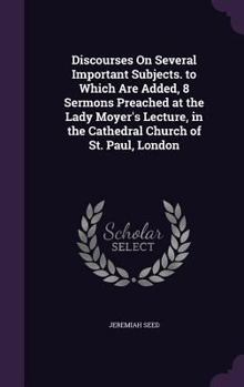 Discourses on Several Important Subjects. to Which Are Added, 8 Sermons Preached at the Lady Moyer's Lecture, in the Cathedral Church of St. Paul, London