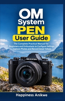 OM System PEN User Guide: The Complete Practical Manual for Beginners and Enthusiasts to Configure Settings, Capture Photos and Record Great Videos