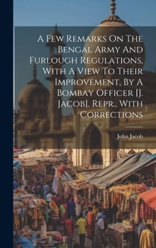 Hardcover A Few Remarks On The Bengal Army And Furlough Regulations, With A View To Their Improvement, By A Bombay Officer [j. Jacob]. Repr., With Corrections Book