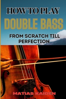 HOW TO PLAY DOUBLE BASS FROM SCRATCH TILL PERFECTION: Techniques To Advanced Skills And Performance Tips For Mastering Strategies