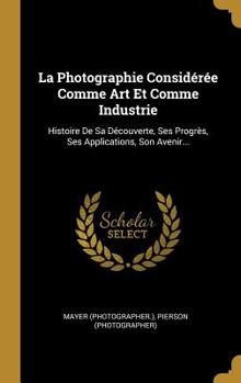 Hardcover La Photographie Considérée Comme Art Et Comme Industrie: Histoire De Sa Découverte, Ses Progrès, Ses Applications, Son Avenir... [French] Book