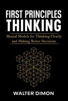 First Principles Thinking: Mental Models for Thinking Clearly and Making Better Decisions