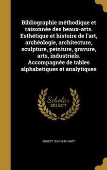 Bibliographie Methodique Et Raisonnee Des Beaux-Arts. Esthetique Et Histoire de L'Art, Archeologie, Architecture, Sculpture, Peinture, Gravure, Arts, Industriels. Accompagnee de Tables Alphabetiques E