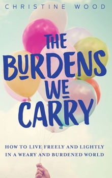 The Burdens We Carry: How to Live Freely and Lightly in a Weary and Burdened World
