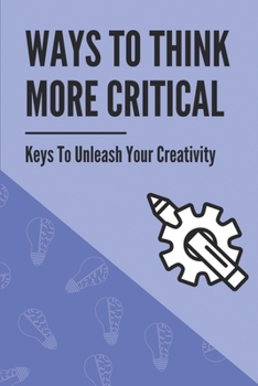 Paperback Ways To Think More Critical: Keys To Unleash Your Creativity: Unleash Your Creativity Book