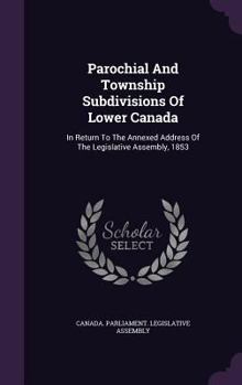Parochial And Township Subdivisions Of Lower Canada: In Return To The Annexed Address Of The Legislative Assembly, 1853