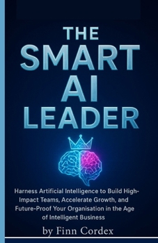 The Smart AI Leader: Harness Artificial Intelligence to Build High-Impact Teams, Accelerate Growth, and Future-Proof Your Organisation in the Age of Intelligent Business