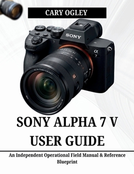 SONY ALPHA 7 V USER GUIDE: An Independent Operational Field Manual & Reference Blueprint