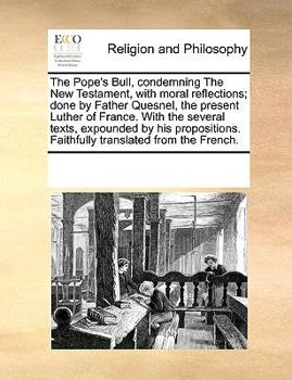 The Pope's Bull, condemning The New Testament, with moral reflections; done by Father Quesnel, the present Luther of France. With the several texts, ... Faithfully translated from the French.