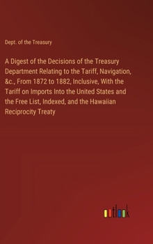 Hardcover A Digest of the Decisions of the Treasury Department Relating to the Tariff, Navigation, &c., From 1872 to 1882, Inclusive, With the Tariff on Imports Book