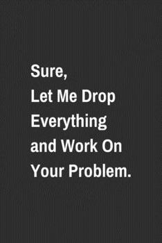 Paperback Sure, Let Me Drop Everything and Work On Your Problem.: Lined NoteBook With A Funny Quote, Simple Sarcastic Gag Journal with 110 High-Quality Pages. Book