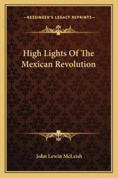 High Lights Of The Mexican Revolution: Some Previously Unwritten History Of The Beginning And Growth Of Constitutional Government In The Southern Republic...