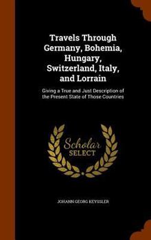 Hardcover Travels Through Germany, Bohemia, Hungary, Switzerland, Italy, and Lorrain: Giving a True and Just Description of the Present State of Those Countries Book