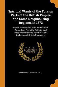 Paperback Spiritual Wants of the Foreign Parts of the British Empire and Some Neighbouring Regions, in 1873: Stated in Letters to the Archbishop of Canterbury f Book